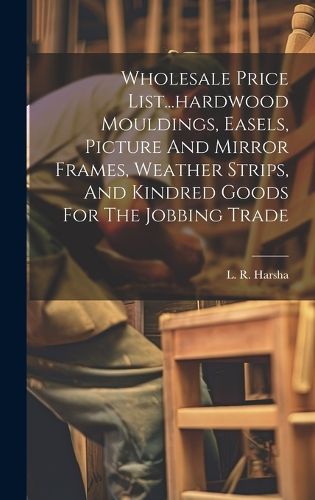 Cover image for Wholesale Price List...hardwood Mouldings, Easels, Picture And Mirror Frames, Weather Strips, And Kindred Goods For The Jobbing Trade