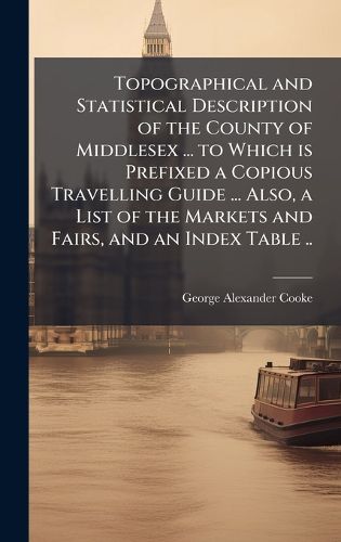 Cover image for Topographical and Statistical Description of the County of Middlesex ... to Which is Prefixed a Copious Travelling Guide ... Also, a List of the Markets and Fairs, and an Index Table ..