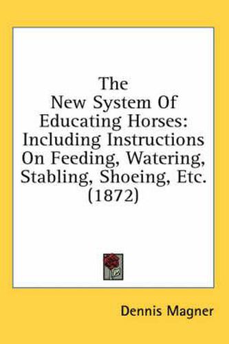 Cover image for The New System of Educating Horses: Including Instructions on Feeding, Watering, Stabling, Shoeing, Etc. (1872)