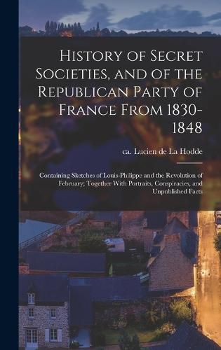 Cover image for History of Secret Societies, and of the Republican Party of France From 1830-1848; Containing Sketches of Louis-Philippe and the Revolution of February; Together With Portraits, Conspiracies, and Unpublished Facts