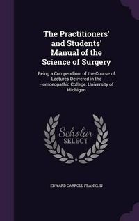 Cover image for The Practitioners' and Students' Manual of the Science of Surgery: Being a Compendium of the Course of Lectures Delivered in the Homoeopathic College, University of Michigan