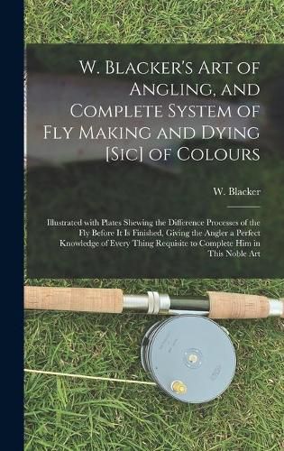 W. Blacker's Art of Angling, and Complete System of Fly Making and Dying [sic] of Colours: Illustrated With Plates Shewing the Difference Processes of the Fly Before It is Finished, Giving the Angler a Perfect Knowledge of Every Thing Requisite To...