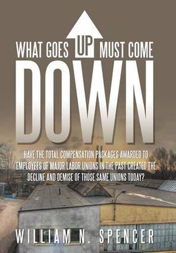 Cover image for What Goes Up Must Come Down: Have The Total Compensation Packages Awarded to Employees of Major Labor Unions in The Past Created The Decline and Demise of Those Same Unions Today?