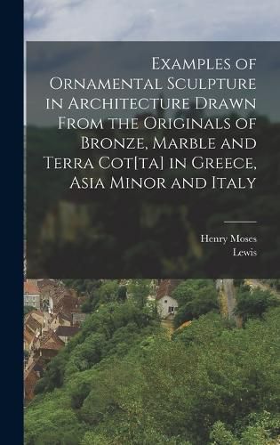 Cover image for Examples of Ornamental Sculpture in Architecture Drawn From the Originals of Bronze, Marble and Terra Cot[ta] in Greece, Asia Minor and Italy