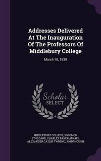 Cover image for Addresses Delivered at the Inauguration of the Professors of Middlebury College: March 18, 1839