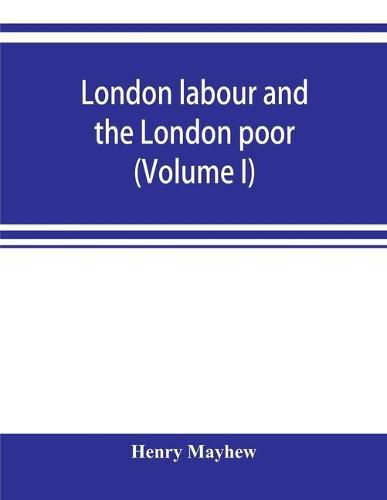 Cover image for London labour and the London poor; a cyclopaedia of the condition and earnings of those that will work, those that cannot work, and those that will not work (Volume I)