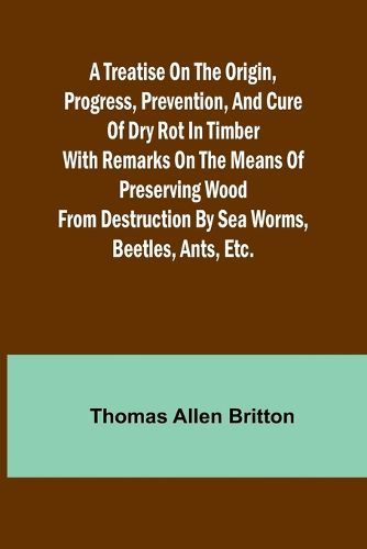 A Treatise on the Origin, Progress, Prevention, and Cure of Dry Rot in Timber With remarks on the means of preserving wood from destruction by sea worms, beetles, ants, etc.