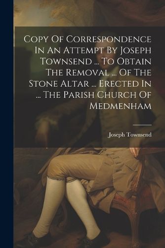 Cover image for Copy Of Correspondence In An Attempt By Joseph Townsend ... To Obtain The Removal ... Of The Stone Altar ... Erected In ... The Parish Church Of Medmenham