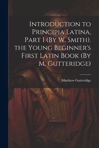 Cover image for Introduction to Principia Latina, Part I (By W. Smith). the Young Beginner's First Latin Book (By M. Gutteridge)