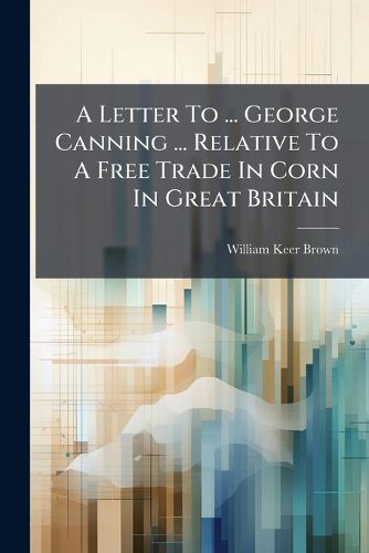 Cover image for A Letter to ... George Canning ... Relative to a Free Trade in Corn in Great Britain