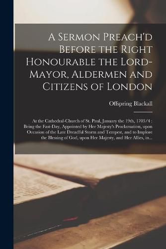 Cover image for A Sermon Preach'd Before the Right Honourable the Lord-Mayor, Aldermen and Citizens of London: at the Cathedral-church of St. Paul, January the 19th, 1703/4: Being the Fast-day, Appointed by Her Majesty's Proclamation, Upon Occasion of the Late...