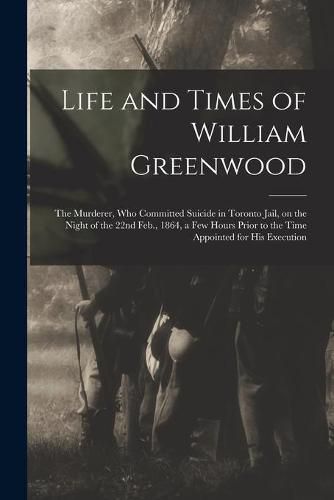 Life and Times of William Greenwood [microform]: the Murderer, Who Committed Suicide in Toronto Jail, on the Night of the 22nd Feb., 1864, a Few Hours Prior to the Time Appointed for His Execution