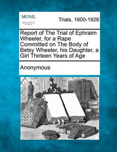 Cover image for Report of the Trial of Ephraim Wheeler, for a Rape Committed on the Body of Betsy Wheeler, His Daughter, a Girl Thirteen Years of Age