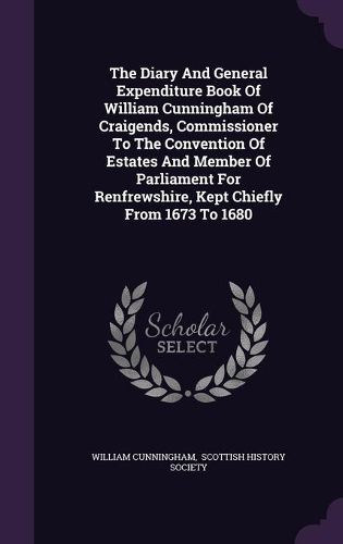 Cover image for The Diary and General Expenditure Book of William Cunningham of Craigends, Commissioner to the Convention of Estates and Member of Parliament for Renfrewshire, Kept Chiefly from 1673 to 1680