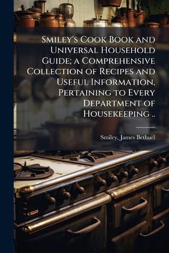 Cover image for Smiley's Cook Book and Universal Household Guide; a Comprehensive Collection of Recipes and Useful Information, Pertaining to Every Department of Housekeeping ..