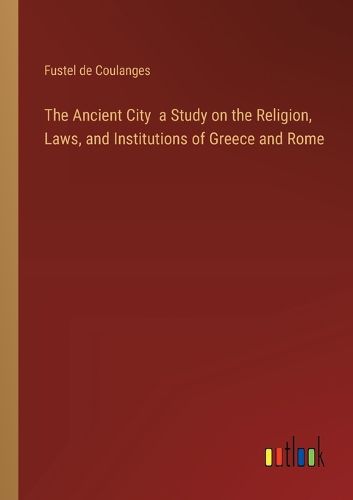 The Ancient City a Study on the Religion, Laws, and Institutions of Greece and Rome