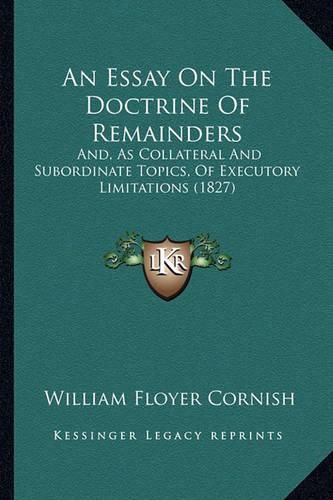 Cover image for An Essay on the Doctrine of Remainders: And, as Collateral and Subordinate Topics, of Executory Limitations (1827)