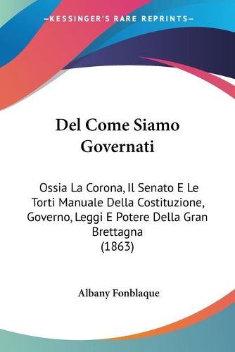 Cover image for del Come Siamo Governati: Ossia La Corona, Il Senato E Le Torti Manuale Della Costituzione, Governo, Leggi E Potere Della Gran Brettagna (1863)