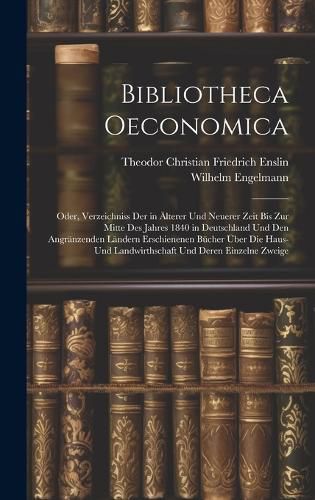 Cover image for Bibliotheca Oeconomica; Oder, Verzeichniss Der in AElterer Und Neuerer Zeit Bis Zur Mitte Des Jahres 1840 in Deutschland Und Den Angraenzenden Laendern Erschienenen Buecher UEber Die Haus- Und Landwirthschaft Und Deren Einzelne Zweige