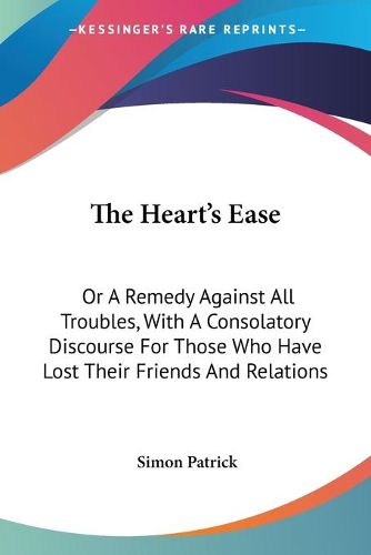 Cover image for The Heart's Ease: Or a Remedy Against All Troubles, with a Consolatory Discourse for Those Who Have Lost Their Friends and Relations