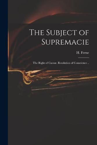 Cover image for The Subject of Supremacie: The Right of Caesar. Resolution of Conscience ..