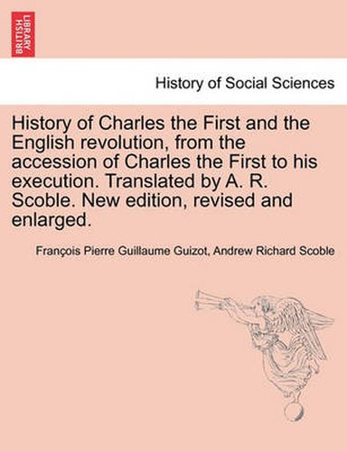 Cover image for History of Charles the First and the English revolution, from the accession of Charles the First to his execution. Translated by A. R. Scoble. New edition, revised and enlarged.