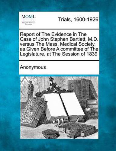 Report of the Evidence in the Case of John Stephen Bartlett, M.D. Versus the Mass. Medical Society, as Given Before a Committee of the Legislature, at