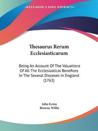 Cover image for Thesaurus Rerum Ecclesiasticarum: Being an Account of the Valuations of All the Ecclesiastical Benefices in the Several Dioceses in England (1763)