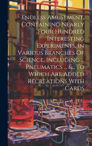 Cover image for Endless Amusement, Containing Nearly Four Hundred Interesting Experiments, In Various Branches Of Science, Including ... Pneumatics ... &., To Which Are Added Recreations With Cards