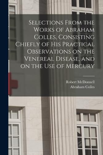 Cover image for Selections From the Works of Abraham Colles, Consisting Chiefly of his Practical Observations on the Venereal Disease, and on the use of Mercury