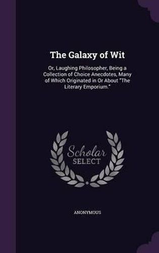 Cover image for The Galaxy of Wit: Or, Laughing Philosopher, Being a Collection of Choice Anecdotes, Many of Which Originated in or about the Literary Emporium.