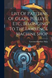 Cover image for List Of Patterns Of Gears, Pulleys, Etc., Belonging To The Lawrence Machine Shop