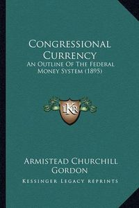 Cover image for Congressional Currency: An Outline of the Federal Money System (1895)