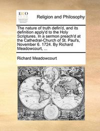 Cover image for The Nature of Truth Defin'd, and Its Definition Apply'd to the Holy Scriptures. in a Sermon Preach'd at the Cathedral-Church of St. Paul's, November 6. 1724. by Richard Meadowcourt, ...