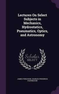 Cover image for Lectures on Select Subjects in Mechanics, Hydrostatics, Pneumatics, Optics, and Astronomy