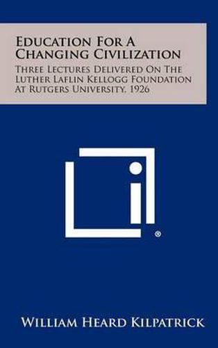 Education for a Changing Civilization: Three Lectures Delivered on the Luther Laflin Kellogg Foundation at Rutgers University, 1926