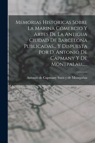 Cover image for Memorias Historicas Sobre La Marina Comercio Y Artes De La Antigua Ciudad De Barcelona Publicadas... Y Dispuesta Por D. Antonio De Capmany Y De Montpalau......