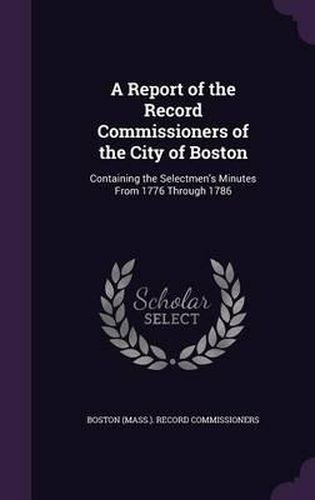 Cover image for A Report of the Record Commissioners of the City of Boston: Containing the Selectmen's Minutes from 1776 Through 1786