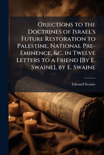 Objections to the Doctrines of Israel's Future Restoration to Palestine, National Pre-Eminence, &c. in Twelve Letters to a Friend [By E. Swaine]. by E. Swaine