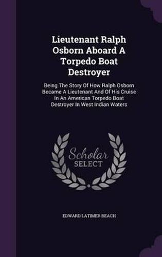 Lieutenant Ralph Osborn Aboard a Torpedo Boat Destroyer: Being the Story of How Ralph Osborn Became a Lieutenant and of His Cruise in an American Torpedo Boat Destroyer in West Indian Waters