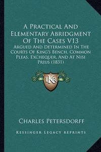 Cover image for A Practical and Elementary Abridgment of the Cases V13: Argued and Determined in the Courts of King's Bench, Common Pleas, Exchequer, and at Nisi Prius (1831)