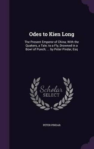 Odes to Kien Long: The Present Emperor of China; With the Quakers, a Tale; To a Fly, Drowned in a Bowl of Punch; ... by Peter Pindar, Esq