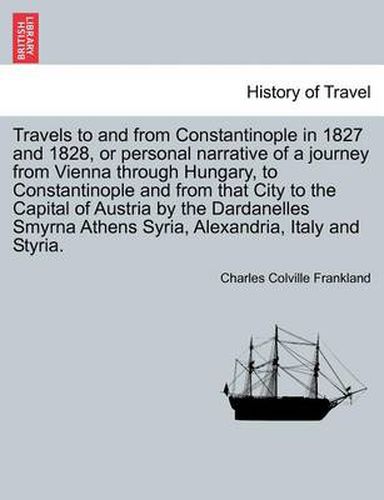 Cover image for Travels to and from Constantinople in 1827 and 1828, or Personal Narrative of a Journey from Vienna Through Hungary, to Constantinople and from That City to the Capital of Austria by the Dardanelles Smyrna Athens Syria, Alexandria, Italy and Styria.