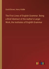 Cover image for The First Lines of English Grammar. Being a Brief Abstract of the Author's Larger Work, the Institutes of Englidh Grammar