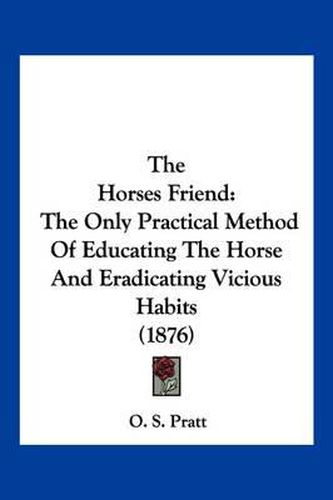 Cover image for The Horse's Friend: The Only Practical Method of Educating the Horse and Eradicating Vicious Habits (1876)