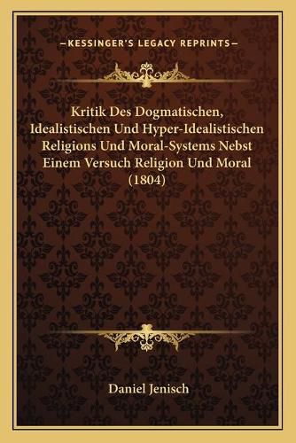 Kritik Des Dogmatischen, Idealistischen Und Hyper-Idealistischen Religions Und Moral-Systems Nebst Einem Versuch Religion Und Moral (1804)