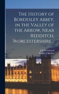 Cover image for The History of Bordesley Abbey, in the Valley of the Arrow, Near Redditch, Worcestershire ..