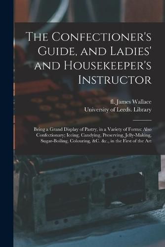 The Confectioner's Guide, and Ladies' and Housekeeper's Instructor: Being a Grand Display of Pastry, in a Variety of Forms: Also Confectionary; Iceing, Candying, Preserving, Jelly-making, Sugar-boiling, Colouring, &c. &c., in the First of the Art