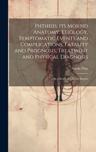 Cover image for Phthisis; Its Morbid Anatomy, Etiology, Symptomatic Events and Complications, Fatality and Prognosis, Treatment and Physical Diagnosis