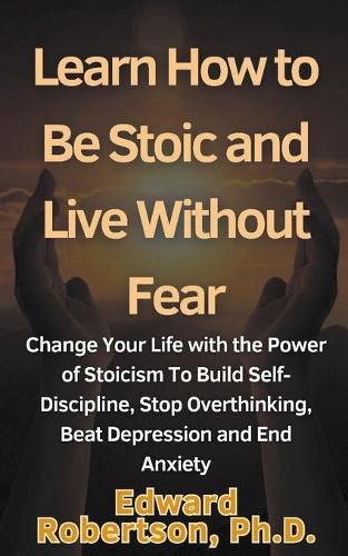 Learn How to Be Stoic and Live Without Fear Change Your Life with the Power of Stoicism To Build Self-Discipline, Stop Overthinking, Beat Depression and End Anxiety